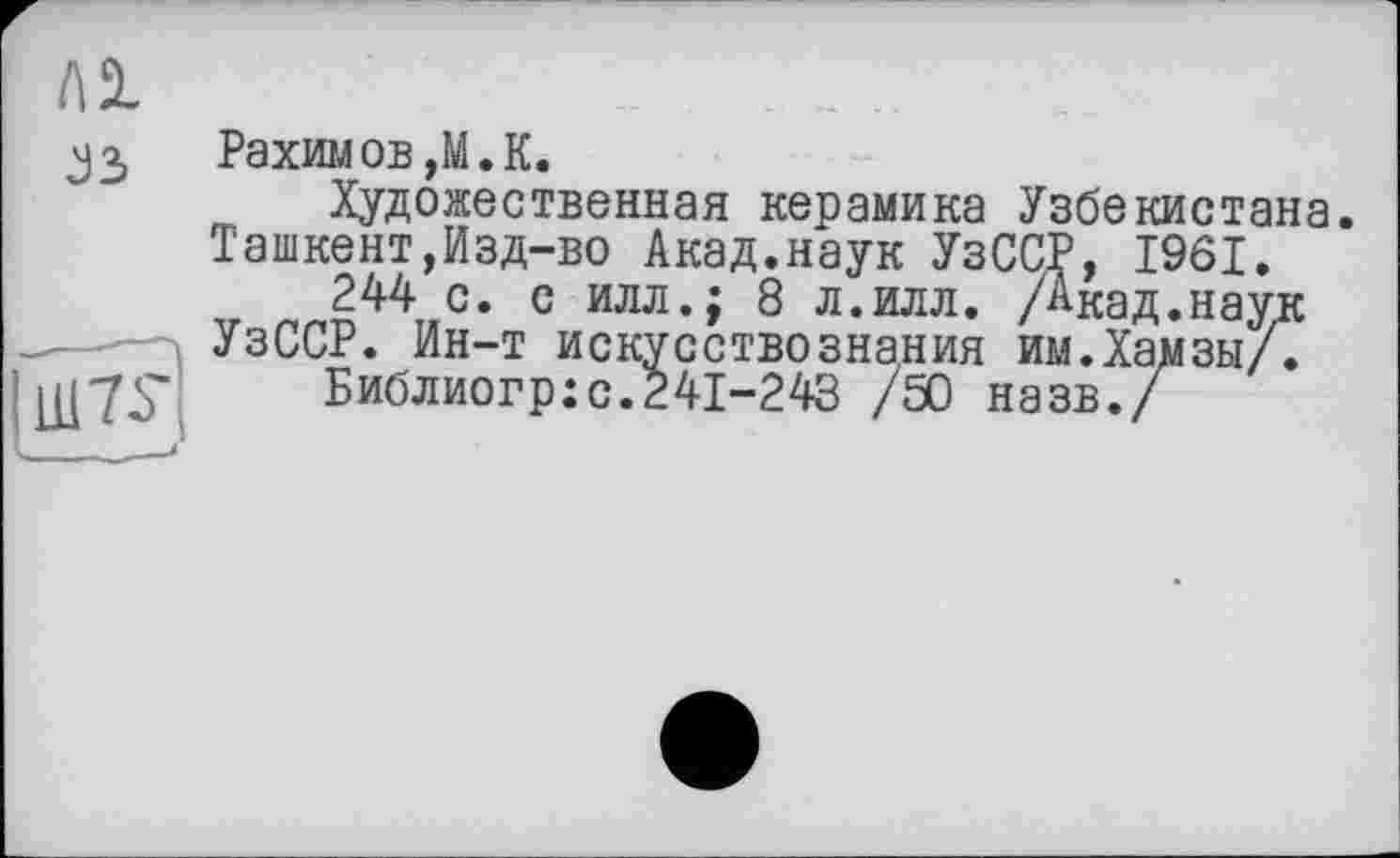 ﻿Ai
J3
|Ш7£
Рахимов ,M. К.
Художественная керамика Узбекистана Ташкент,Изд-во Акад.наук УзССР, 1961.
244 с. с илл.; 8 л.илл. /Акад.наук УзССР. Ин-т искусствознания им.Хамзы/.
Библиогр:с.241-243 /50 назв./